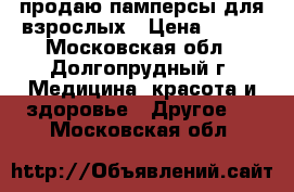 продаю памперсы для взрослых › Цена ­ 250 - Московская обл., Долгопрудный г. Медицина, красота и здоровье » Другое   . Московская обл.